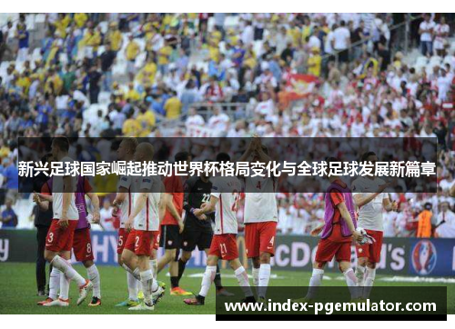 新兴足球国家崛起推动世界杯格局变化与全球足球发展新篇章
