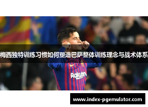 梅西独特训练习惯如何塑造巴萨整体训练理念与战术体系