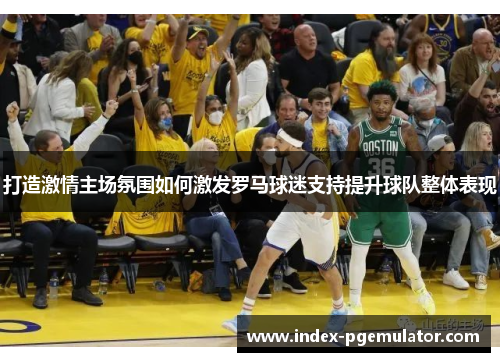 打造激情主场氛围如何激发罗马球迷支持提升球队整体表现