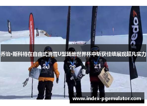 乔治·斯科特在自由式滑雪U型场地世界杯中斩获佳绩展现超凡实力