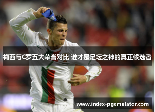梅西与C罗五大荣誉对比 谁才是足坛之神的真正候选者