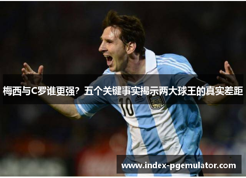 梅西与C罗谁更强？五个关键事实揭示两大球王的真实差距