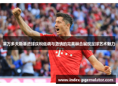 莱万多夫斯基进球庆祝低调与激情的完美融合展现足球艺术魅力
