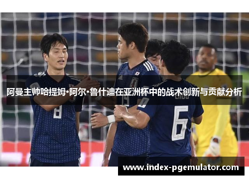 阿曼主帅哈提姆·阿尔·鲁什迪在亚洲杯中的战术创新与贡献分析