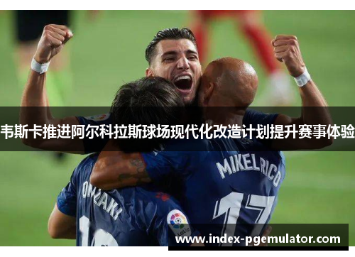 韦斯卡推进阿尔科拉斯球场现代化改造计划提升赛事体验