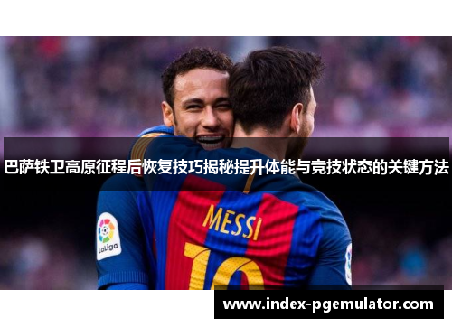 巴萨铁卫高原征程后恢复技巧揭秘提升体能与竞技状态的关键方法