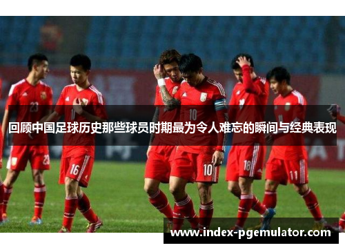 回顾中国足球历史那些球员时期最为令人难忘的瞬间与经典表现