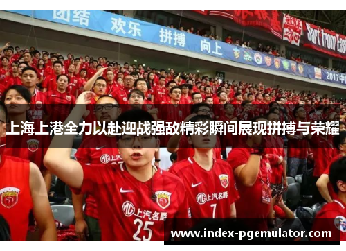 上海上港全力以赴迎战强敌精彩瞬间展现拼搏与荣耀