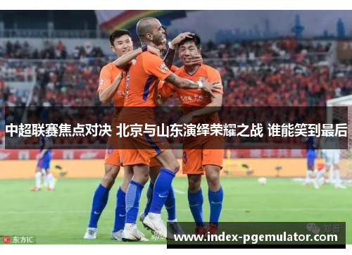 中超联赛焦点对决 北京与山东演绎荣耀之战 谁能笑到最后