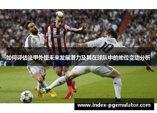 如何评估法甲外援未来发展潜力及其在球队中的地位变动分析