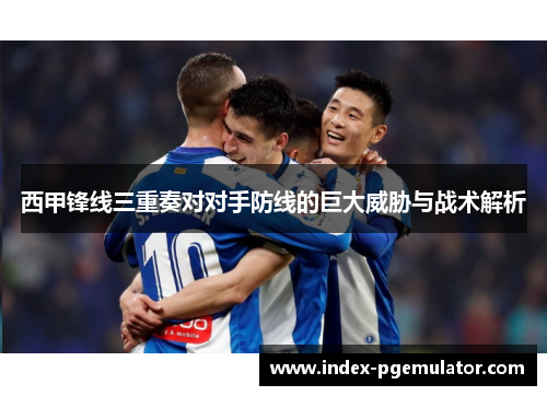 西甲锋线三重奏对对手防线的巨大威胁与战术解析