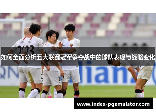 如何全面分析五大联赛冠军争夺战中的球队表现与战略变化