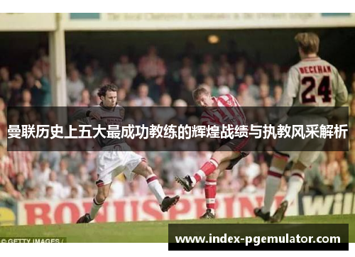 曼联历史上五大最成功教练的辉煌战绩与执教风采解析