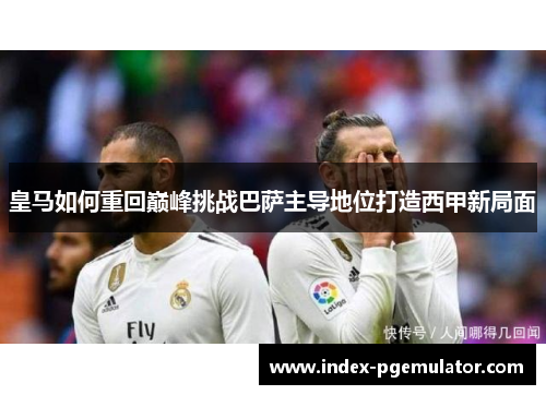皇马如何重回巅峰挑战巴萨主导地位打造西甲新局面
