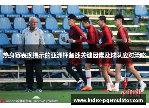 热身赛表现揭示的亚洲杯备战关键因素及球队应对策略