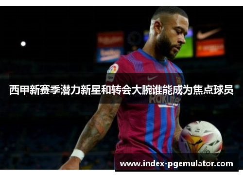 西甲新赛季潜力新星和转会大腕谁能成为焦点球员