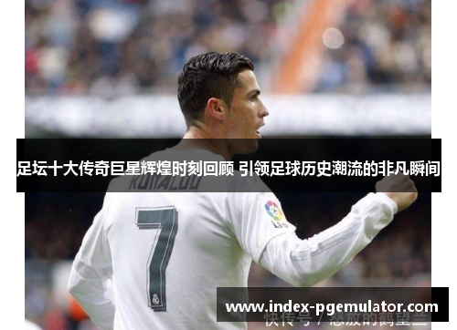 足坛十大传奇巨星辉煌时刻回顾 引领足球历史潮流的非凡瞬间