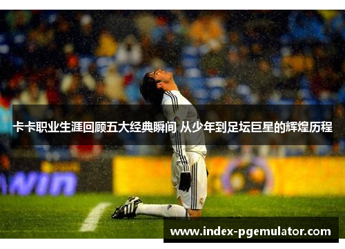 卡卡职业生涯回顾五大经典瞬间 从少年到足坛巨星的辉煌历程