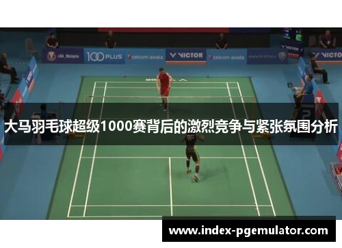 大马羽毛球超级1000赛背后的激烈竞争与紧张氛围分析