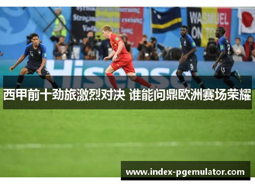 西甲前十劲旅激烈对决 谁能问鼎欧洲赛场荣耀