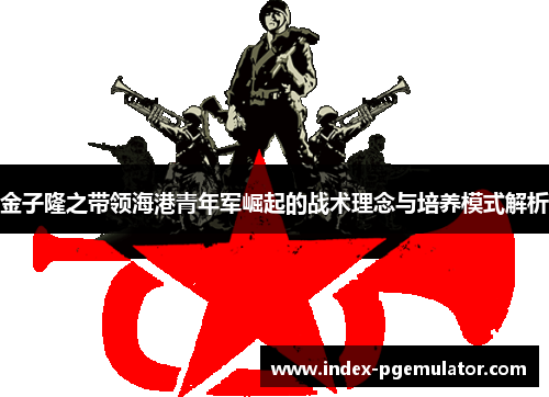 金子隆之带领海港青年军崛起的战术理念与培养模式解析