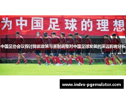 中国足协会议探讨降薪政策与赛制调整对中国足球发展的深远影响分析