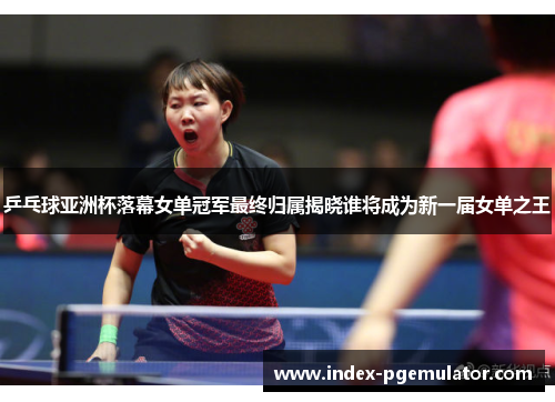 乒乓球亚洲杯落幕女单冠军最终归属揭晓谁将成为新一届女单之王