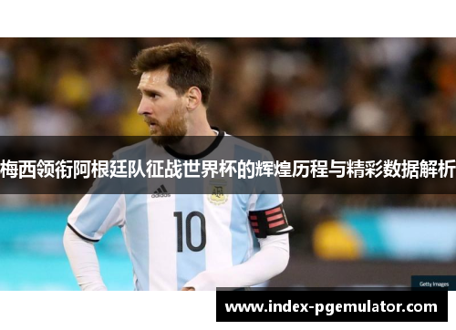 梅西领衔阿根廷队征战世界杯的辉煌历程与精彩数据解析