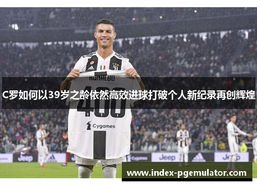 C罗如何以39岁之龄依然高效进球打破个人新纪录再创辉煌