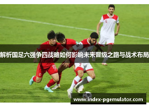 解析国足六强争四战略如何影响未来晋级之路与战术布局