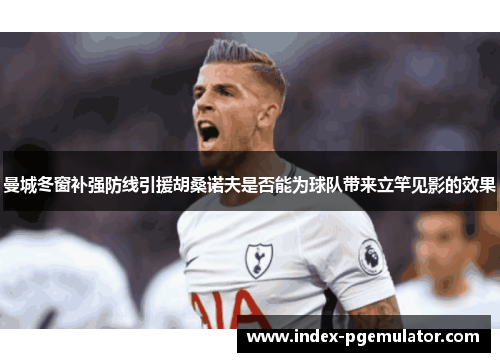 曼城冬窗补强防线引援胡桑诺夫是否能为球队带来立竿见影的效果