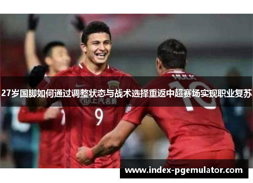 27岁国脚如何通过调整状态与战术选择重返中超赛场实现职业复苏