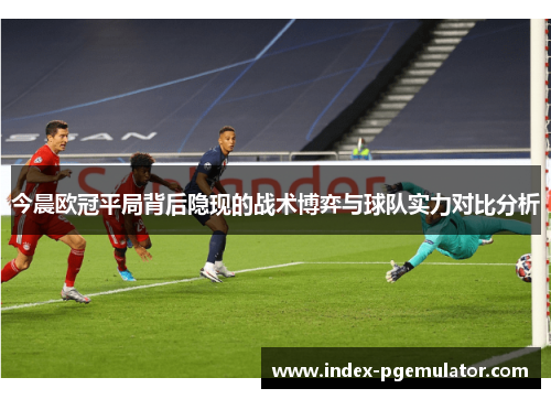 今晨欧冠平局背后隐现的战术博弈与球队实力对比分析
