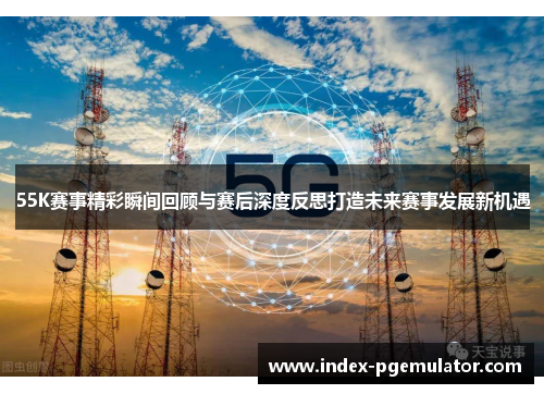 55K赛事精彩瞬间回顾与赛后深度反思打造未来赛事发展新机遇