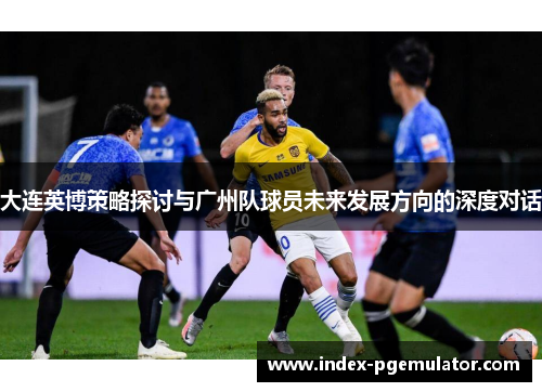 大连英博策略探讨与广州队球员未来发展方向的深度对话