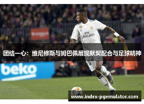 团结一心：维尼修斯与姆巴佩展现默契配合与足球精神