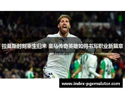 拉莫斯时刻重生归来 皇马传奇英雄如何书写职业新篇章