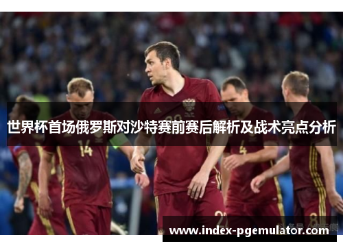世界杯首场俄罗斯对沙特赛前赛后解析及战术亮点分析