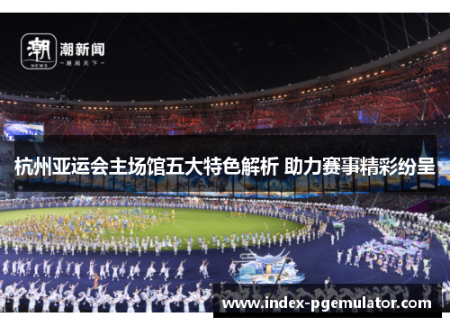 杭州亚运会主场馆五大特色解析 助力赛事精彩纷呈
