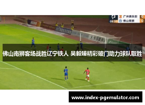 佛山南狮客场战胜辽宁铁人 吴毅臻精彩破门助力球队取胜