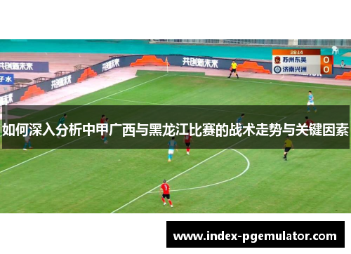 如何深入分析中甲广西与黑龙江比赛的战术走势与关键因素 如何深入分析中甲广西与黑龙江比赛的战术走势与关键因素