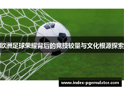 欧洲足球荣耀背后的竞技较量与文化根源探索