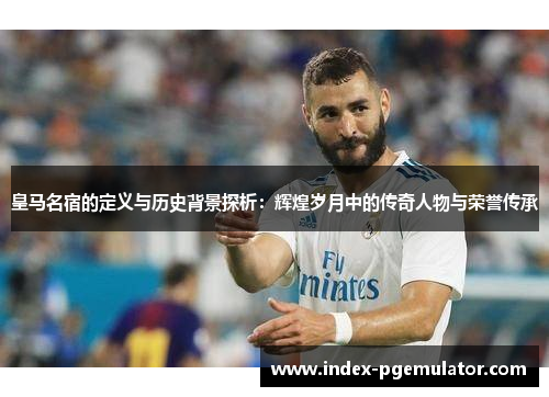 皇马名宿的定义与历史背景探析：辉煌岁月中的传奇人物与荣誉传承