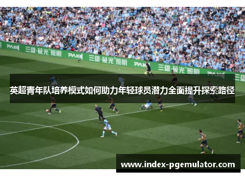 英超青年队培养模式如何助力年轻球员潜力全面提升探索路径