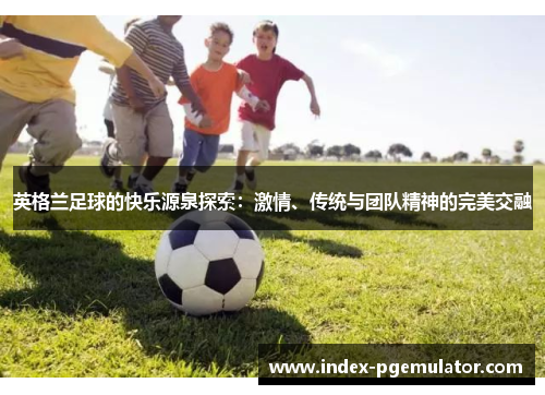 英格兰足球的快乐源泉探索:激情、传统与团队精神的完美交融 英格兰足球的快乐源泉探索:激情、传统与团队精神的完美交融