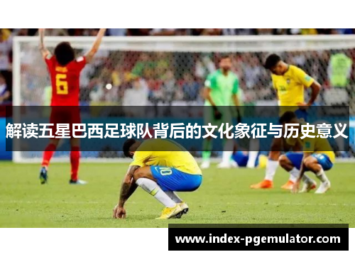解读五星巴西足球队背后的文化象征与历史意义
