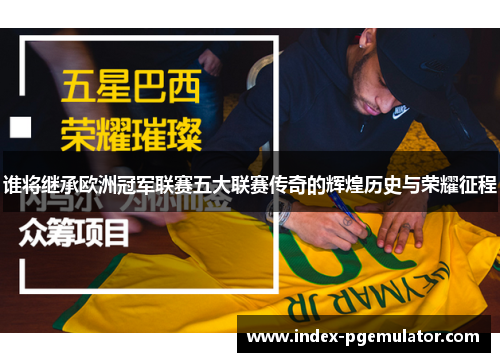 谁将继承欧洲冠军联赛五大联赛传奇的辉煌历史与荣耀征程 谁将继承欧洲冠军联赛五大联赛传奇的辉煌历史与荣耀征程