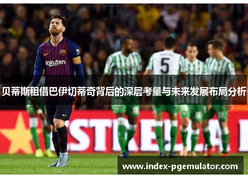 贝蒂斯租借巴伊切蒂奇背后的深层考量与未来发展布局分析 贝蒂斯租借巴伊切蒂奇背后的深层考量与未来发展布局分析