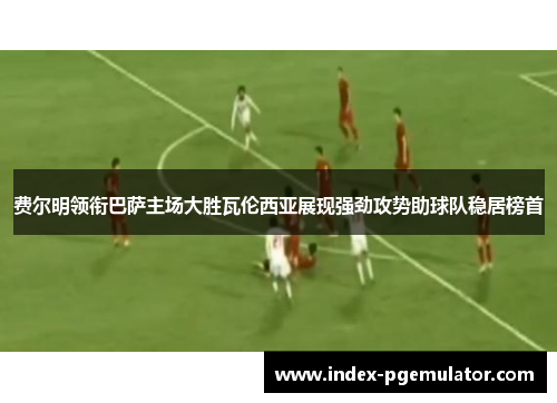 费尔明领衔巴萨主场大胜瓦伦西亚展现强劲攻势助球队稳居榜首 费尔明领衔巴萨主场大胜瓦伦西亚展现强劲攻势助球队稳居榜首