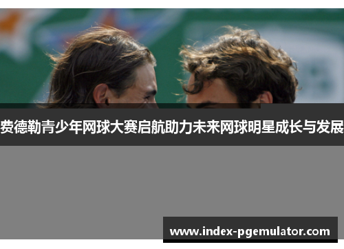 费德勒青少年网球大赛启航助力未来网球明星成长与发展 费德勒青少年网球大赛启航助力未来网球明星成长与发展